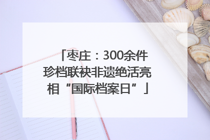 枣庄：300余件珍档联袂非遗绝活亮相“国际档案日”